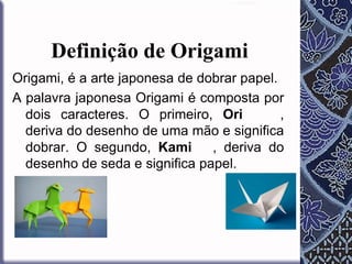 Definição de Origami
Origami, é a arte japonesa de dobrar papel.
A palavra japonesa Origami é composta por
dois caracteres. O primeiro, Ori
,
deriva do desenho de uma mão e significa
dobrar. O segundo, Kami
, deriva do
desenho de seda e significa papel.

 