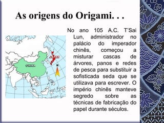 As origens do Origami. . .
No ano 105 A.C. T’Sai
Lun, administrador no
palácio do imperador
chinês,
começou
a
misturar
cascas
de
árvores, panos e redes
de pesca para substituir a
sofisticada seda que se
utilizava para escrever. O
império chinês manteve
segredo
sobre
as
técnicas de fabricação do
papel durante séculos.

 