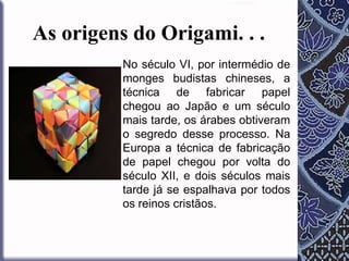 As origens do Origami. . .
No século VI, por intermédio de
monges budistas chineses, a
técnica de fabricar papel
chegou ao Japão e um século
mais tarde, os árabes obtiveram
o segredo desse processo. Na
Europa a técnica de fabricação
de papel chegou por volta do
século XII, e dois séculos mais
tarde já se espalhava por todos
os reinos cristãos.

 