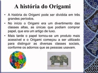 A história do Origami
• A história do Origami pode ser dividida em três
grandes períodos.
• No início o Origami era um divertimento das
classes altas, as únicas que podiam comprar
papel, que era um artigo de luxo.
• Mais tarde o papel tornou-se um produto mais
acessível e o Origami começou a ser utilizado
para distinguir as diversas classes sociais,
conforme os adornos que as pessoas usavam.

 