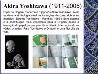 Akira Yoshizawa (1911-2005)
O pai do Origami moderno é o japonês Akira Yoshizawa. A ele
se deve a simbologia atual de instruções de como dobrar os
modelos (Sistema Yoshizawa – Randlett, 1956 ). Este sistema
é a contribuição mais importante para o Origami desde a
invenção do papel, já que permite a difusão internacional das
várias criações. Para Yoshizawa o Origami é uma filosofia de
vida.

 