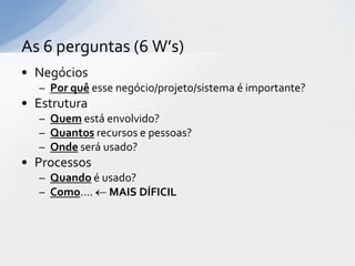 As 6 perguntas (6 W’s)
• Negócios
  – Por quê esse negócio/projeto/sistema é importante?
• Estrutura
  – Quem está envolvido?
  – Quantos recursos e pessoas?
  – Onde será usado?
• Processos
  – Quando é usado?
  – Como.... MAIS DÍFICIL
 