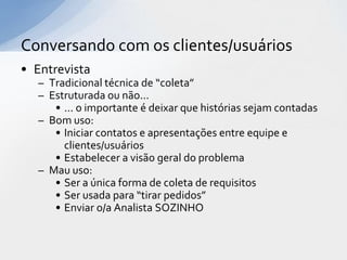Conversando com os clientes/usuários
• Entrevista
  – Tradicional técnica de “coleta”
  – Estruturada ou não...
     • ... o importante é deixar que histórias sejam contadas
  – Bom uso:
     • Iniciar contatos e apresentações entre equipe e
       clientes/usuários
     • Estabelecer a visão geral do problema
  – Mau uso:
     • Ser a única forma de coleta de requisitos
     • Ser usada para “tirar pedidos”
     • Enviar o/a Analista SOZINHO
 