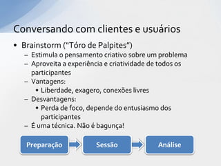 Conversando com clientes e usuários
• Brainstorm (“Tóro de Palpites”)
   – Estimula o pensamento criativo sobre um problema
   – Aproveita a experiência e criatividade de todos os
     participantes
   – Vantagens:
      • Liberdade, exagero, conexões livres
   – Desvantagens:
      • Perda de foco, depende do entusiasmo dos
        participantes
   – É uma técnica. Não é bagunça!

   Preparação            Sessão              Análise
 