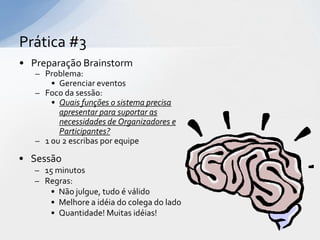 Prática #3
• Preparação Brainstorm
   – Problema:
       • Gerenciar eventos
   – Foco da sessão:
       • Quais funções o sistema precisa
         apresentar para suportar as
         necessidades de Organizadores e
         Participantes?
   – 1 ou 2 escribas por equipe

• Sessão
   – 15 minutos
   – Regras:
      • Não julgue, tudo é válido
      • Melhore a idéia do colega do lado
      • Quantidade! Muitas idéias!
 