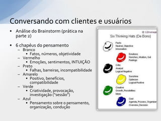 Conversando com clientes e usuários
• Análise do Brainstorm (prática na
  parte 2)
• 6 chapéus do pensamento
   – Branco
      • Fatos, números, objetividade
   – Vermelho
      • Emoções, sentimentos, INTUIÇÃO
   – Preto
      • Falhas, barreiras, incompatibilidade
   – Amarelo
      • Positivo, benefícios,
         compatibilidade
   – Verde
      • Criatividade, provocação,
         investigação (“sessão”)
   – Azul
      • Pensamento sobre o pensamento,
         organização, condução
 