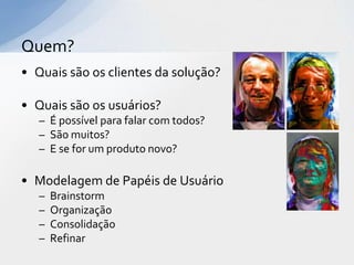 Quem?
• Quais são os clientes da solução?

• Quais são os usuários?
   – É possível para falar com todos?
   – São muitos?
   – E se for um produto novo?

• Modelagem de Papéis de Usuário
   –   Brainstorm
   –   Organização
   –   Consolidação
   –   Refinar
 