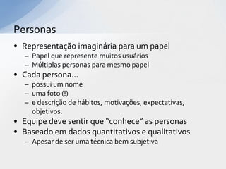 Personas
• Representação imaginária para um papel
   – Papel que represente muitos usuários
   – Múltiplas personas para mesmo papel
• Cada persona...
   – possui um nome
   – uma foto (!)
   – e descrição de hábitos, motivações, expectativas,
     objetivos.
• Equipe deve sentir que “conhece” as personas
• Baseado em dados quantitativos e qualitativos
   – Apesar de ser uma técnica bem subjetiva
 