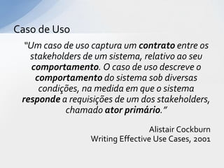 Caso de Uso
  “Um caso de uso captura um contrato entre os
   stakeholders de um sistema, relativo ao seu
    comportamento. O caso de uso descreve o
     comportamento do sistema sob diversas
      condições, na medida em que o sistema
 responde a requisições de um dos stakeholders,
            chamado ator primário.”
                                 Alistair Cockburn
                 Writing Effective Use Cases, 2001
 
