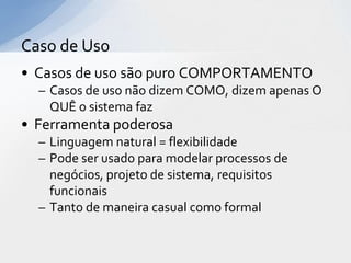 Caso de Uso
• Casos de uso são puro COMPORTAMENTO
  – Casos de uso não dizem COMO, dizem apenas O
    QUÊ o sistema faz
• Ferramenta poderosa
  – Linguagem natural = flexibilidade
  – Pode ser usado para modelar processos de
    negócios, projeto de sistema, requisitos
    funcionais
  – Tanto de maneira casual como formal
 