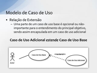 Modelo de Caso de Uso
• Relação de Extensão
  – Uma parte de um caso de uso base é opcional ou não-
    importante para o entendimento do principal objetivo,
    sendo assim encapsulada em um caso de uso adicional

  Caso de Uso Adicional estende Caso de Uso Base
 