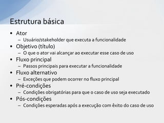 Estrutura básica
• Ator
   – Usuário/stakeholder que executa a funcionalidade
• Objetivo (título)
   – O que o ator vai alcançar ao executar esse caso de uso
• Fluxo principal
   – Passos principais para executar a funcionalidade
• Fluxo alternativo
   – Exceções que podem ocorrer no fluxo principal
• Pré-condições
   – Condições obrigatórias para que o caso de uso seja executado
• Pós-condições
   – Condições esperadas após a execução com êxito do caso de uso
 
