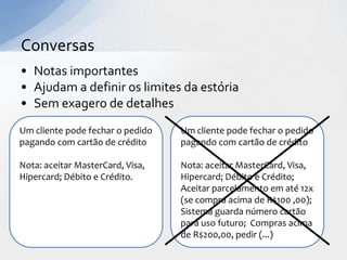 Conversas
• Notas importantes
• Ajudam a definir os limites da estória
• Sem exagero de detalhes
Um cliente pode fechar o pedido   Um cliente pode fechar o pedido
pagando com cartão de crédito     pagando com cartão de crédito

Nota: aceitar MasterCard, Visa,   Nota: aceitar MasterCard, Visa,
Hipercard; Débito e Crédito.      Hipercard; Débito e Crédito;
                                  Aceitar parcelamento em até 12x
                                  (se compra acima de R$100 ,00);
                                  Sistema guarda número cartão
                                  para uso futuro; Compras acima
                                  de R$200,00, pedir (...)
 