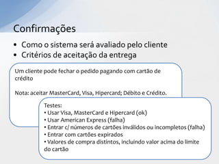 Confirmações
• Como o sistema será avaliado pelo cliente
• Critérios de aceitação da entrega
Um cliente pode fechar o pedido pagando com cartão de
crédito

Nota: aceitar MasterCard, Visa, Hipercard; Débito e Crédito.

           Testes:
           • Usar Visa, MasterCard e Hipercard (ok)
           • Usar American Express (falha)
           • Entrar c/ números de cartões inválidos ou incompletos (falha)
           • Entrar com cartões expirados
           • Valores de compra distintos, incluindo valor acima do limite
           do cartão
 