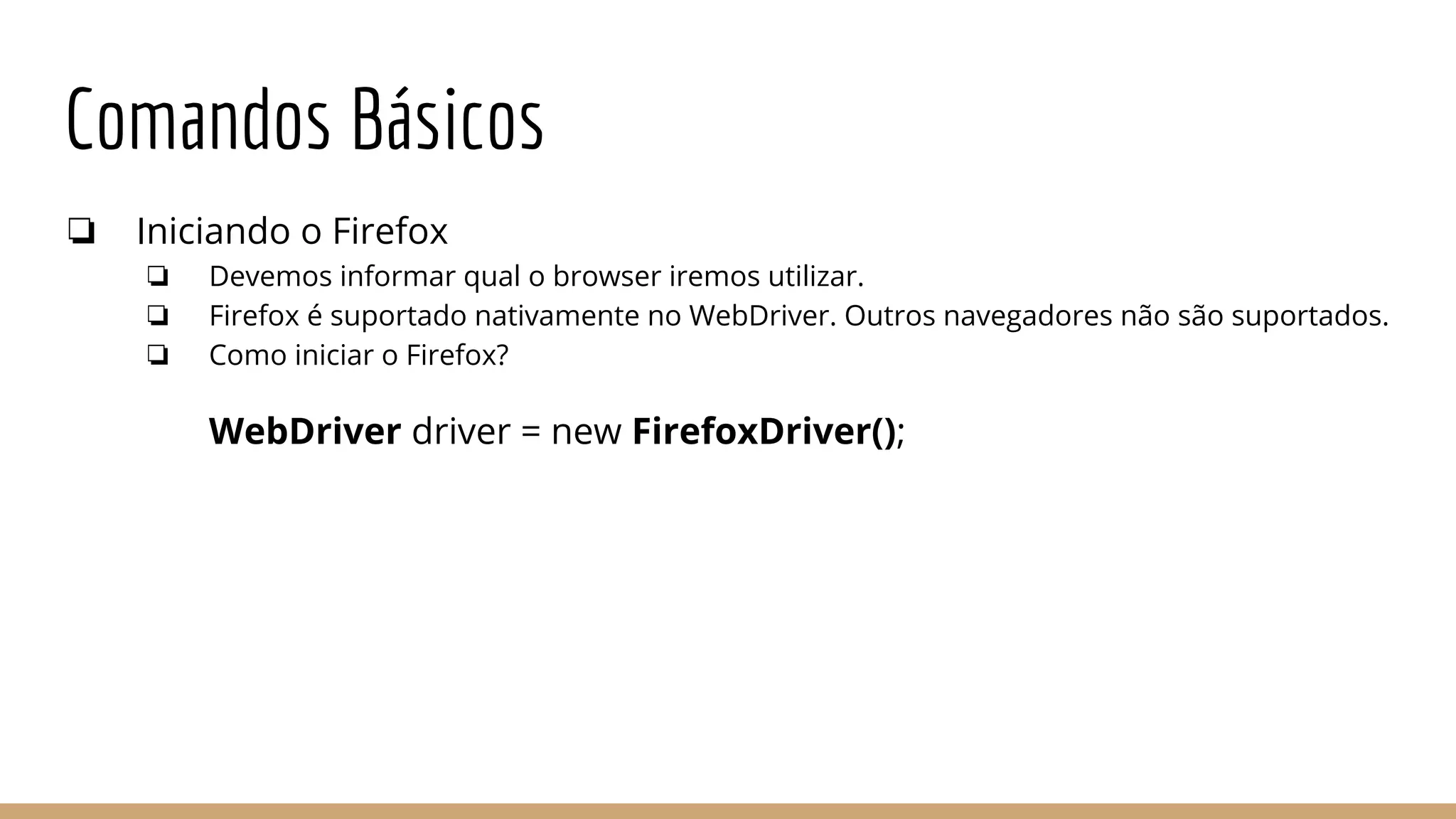 Comandos Básicos
❏ Iniciando o Firefox
❏ Devemos informar qual o browser iremos utilizar.
❏ Firefox é suportado nativamente no WebDriver. Outros navegadores não são suportados.
❏ Como iniciar o Firefox?
WebDriver driver = new FirefoxDriver();
 