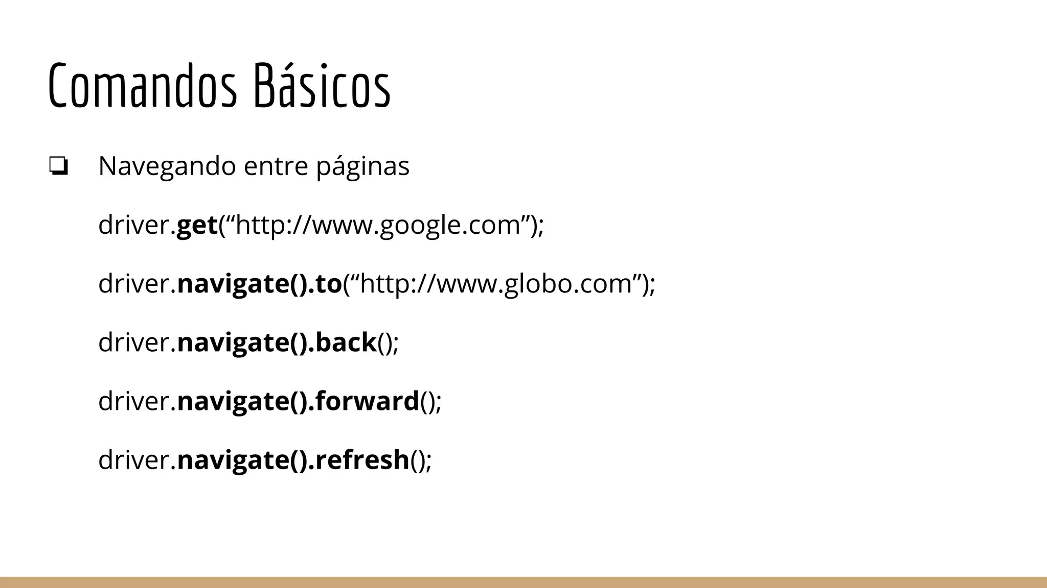 Comandos Básicos
❏ Navegando entre páginas
driver.get(“http://www.google.com”);
driver.navigate().to(“http://www.globo.com”);
driver.navigate().back();
driver.navigate().forward();
driver.navigate().refresh();
 