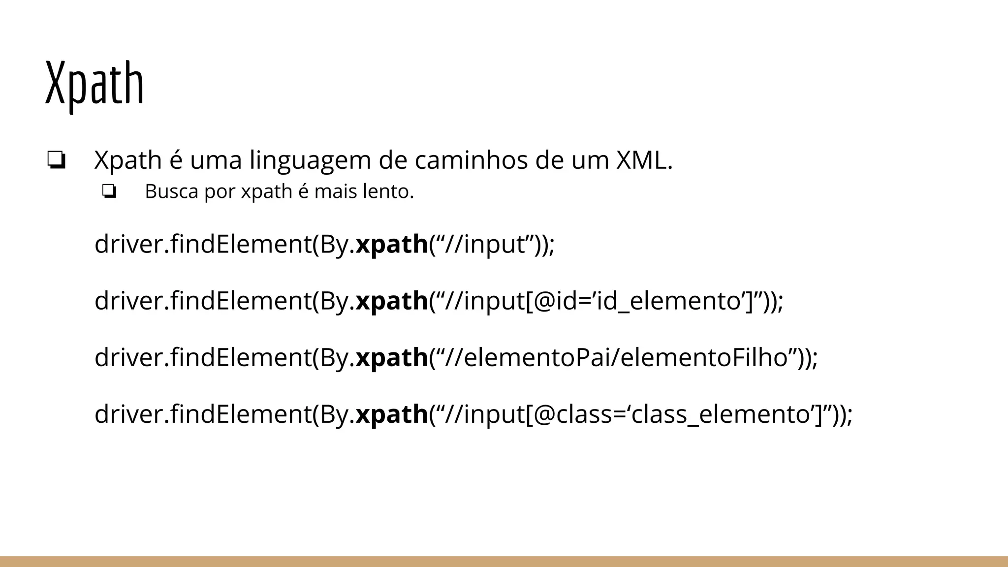 Xpath
❏ Xpath é uma linguagem de caminhos de um XML.
❏ Busca por xpath é mais lento.
driver.findElement(By.xpath(“//input”));
driver.findElement(By.xpath(“//input[@id=’id_elemento’]”));
driver.findElement(By.xpath(“//elementoPai/elementoFilho”));
driver.findElement(By.xpath(“//input[@class=‘class_elemento’]”));
 