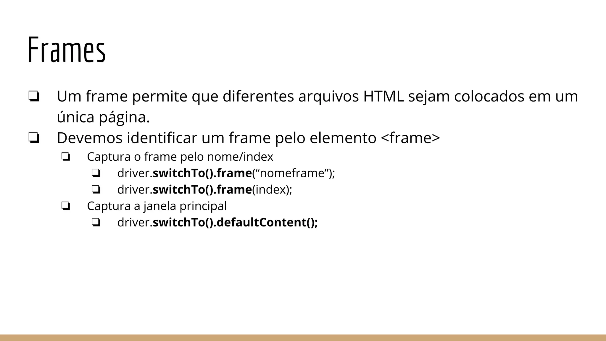 Frames
❏ Um frame permite que diferentes arquivos HTML sejam colocados em um
única página.
❏ Devemos identificar um frame pelo elemento <frame>
❏ Captura o frame pelo nome/index
❏ driver.switchTo().frame(“nomeframe”);
❏ driver.switchTo().frame(index);
❏ Captura a janela principal
❏ driver.switchTo().defaultContent();
 