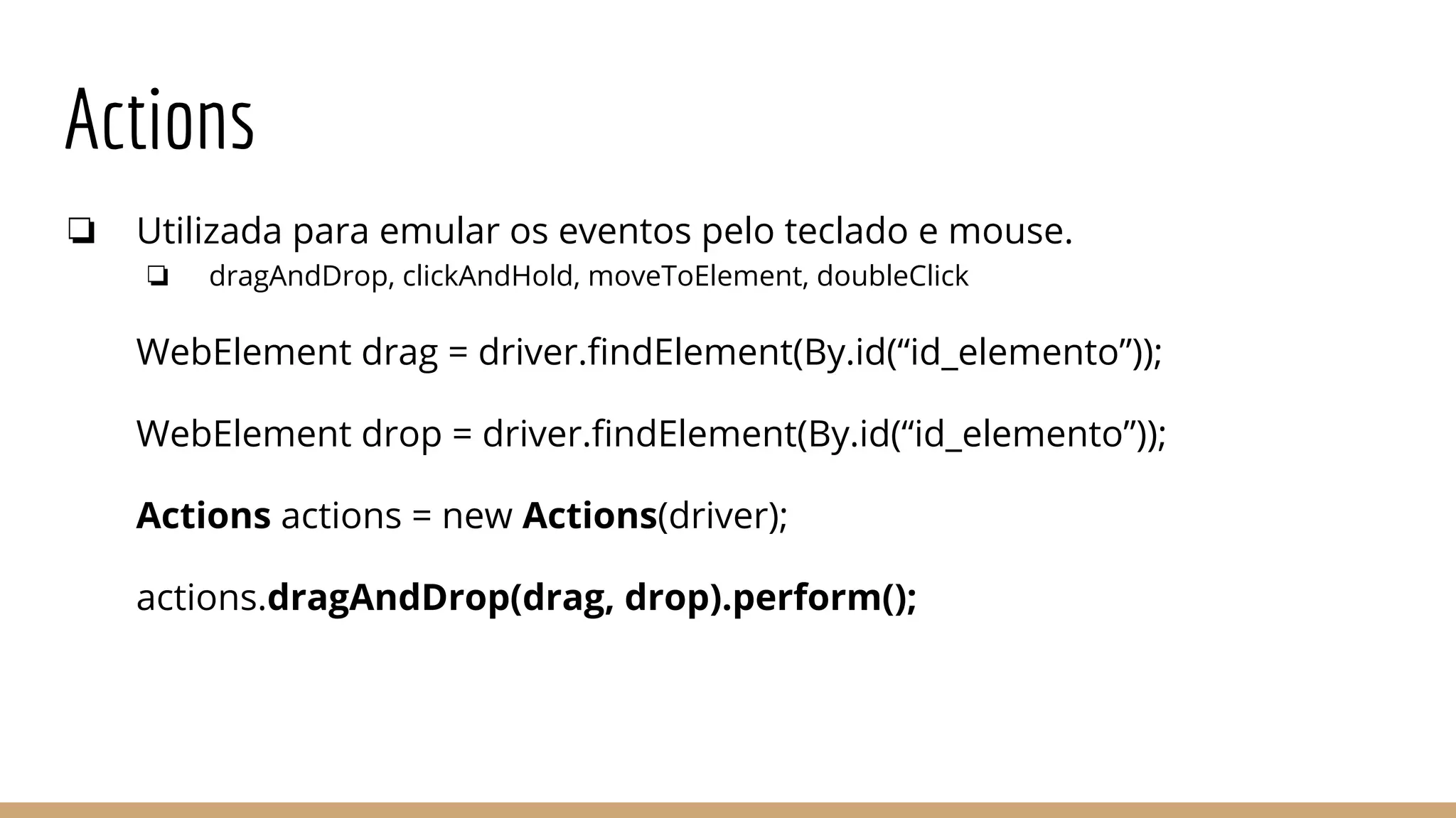Actions
❏ Utilizada para emular os eventos pelo teclado e mouse.
❏ dragAndDrop, clickAndHold, moveToElement, doubleClick
WebElement drag = driver.findElement(By.id(“id_elemento”));
WebElement drop = driver.findElement(By.id(“id_elemento”));
Actions actions = new Actions(driver);
actions.dragAndDrop(drag, drop).perform();
 