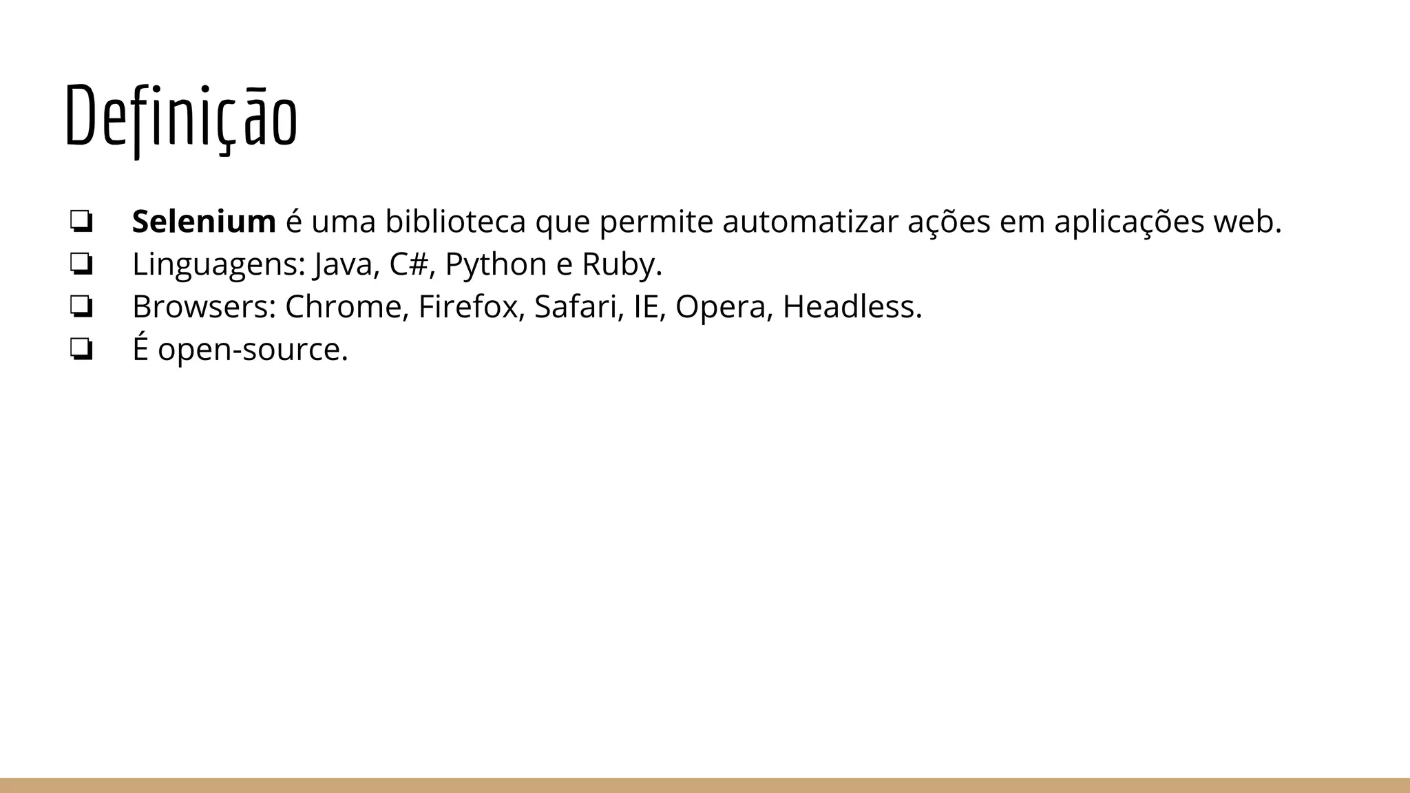 Definição
❏ Selenium é uma biblioteca que permite automatizar ações em aplicações web.
❏ Linguagens: Java, C#, Python e Ruby.
❏ Browsers: Chrome, Firefox, Safari, IE, Opera, Headless.
❏ É open-source.
 