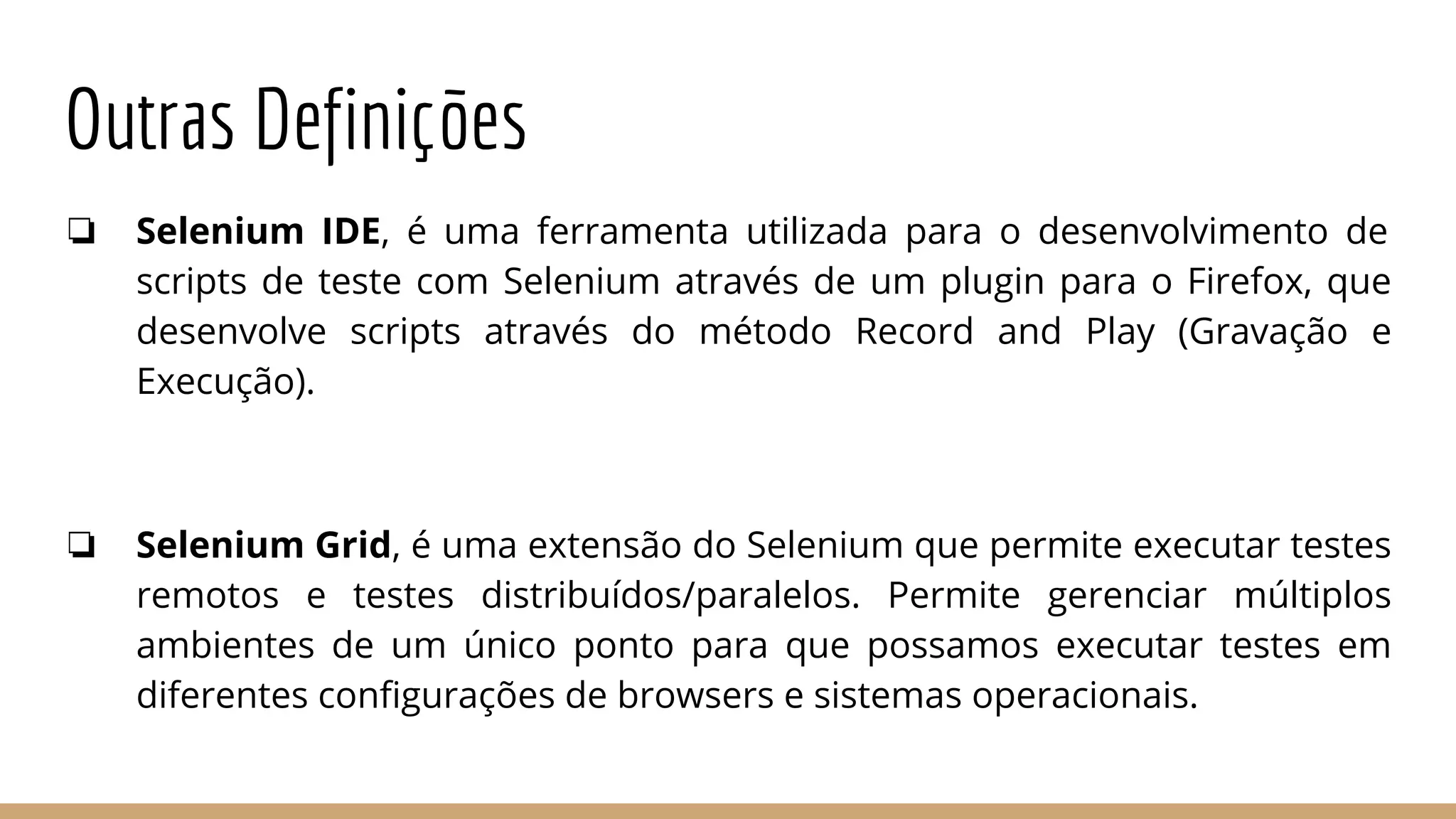 Outras Definições
❏ Selenium IDE, é uma ferramenta utilizada para o desenvolvimento de
scripts de teste com Selenium através de um plugin para o Firefox, que
desenvolve scripts através do método Record and Play (Gravação e
Execução).
❏ Selenium Grid, é uma extensão do Selenium que permite executar testes
remotos e testes distribuídos/paralelos. Permite gerenciar múltiplos
ambientes de um único ponto para que possamos executar testes em
diferentes configurações de browsers e sistemas operacionais.
 