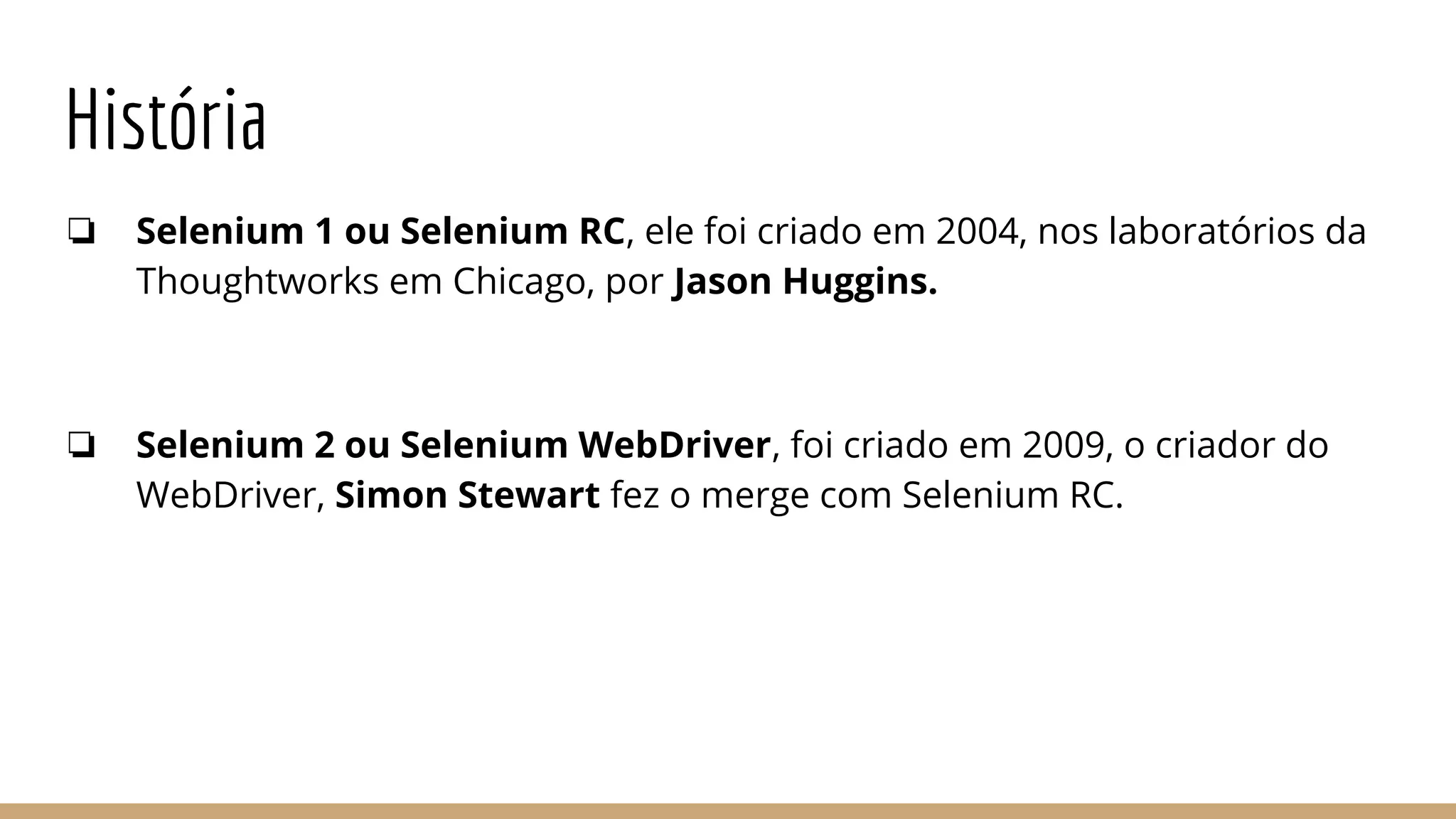 História
❏ Selenium 1 ou Selenium RC, ele foi criado em 2004, nos laboratórios da
Thoughtworks em Chicago, por Jason Huggins.
❏ Selenium 2 ou Selenium WebDriver, foi criado em 2009, o criador do
WebDriver, Simon Stewart fez o merge com Selenium RC.
 