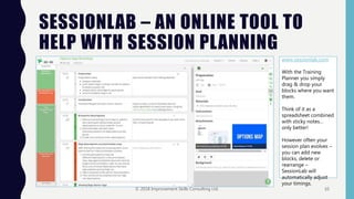 SESSIONLAB – AN ONLINE TOOL TO
HELP WITH SESSION PLANNING
www.sessionlab.com
With the Training
Planner you simply
drag & drop your
blocks where you want
them.
Think of it as a
spreadsheet combined
with sticky notes…
only better!
However often your
session plan evolves –
you can add new
blocks, delete or
rearrange –
SessionLab will
automatically adjust
your timings.
© 2018 Improvement Skills Consulting Ltd. 10
 