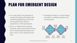 PLAN FOR EMERGENT DESIGN
• You may need to be prepared to
change the design throughout the
workshop depending on how the
conversations flow and the
expectations of the participants
• If you run behind your planned
schedule, adjust upcoming activities;
don’t shorten planned breaks and
don’t over-run the advertised end-
time
• Diverge/Converge is a useful design
principle for guiding activities and
conversations:
General
problem
Specific
solution
Specific
proble
m
Discover Define Develop Deliver
Discover
insights into
the problem
Define
an area
to focus on
Develop
potential
solutions
Deliver
solutions
that work
© 2018 Improvement Skills Consulting Ltd. 11
 