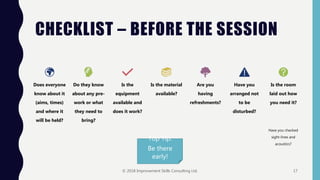 CHECKLIST – BEFORE THE SESSION
Top Tip:
Be there
early!
Does everyone
know about it
(aims, times)
and where it
will be held?
Do they know
about any pre-
work or what
they need to
bring?
Is the
equipment
available and
does it work?
Is the material
available?
Are you
having
refreshments?
Have you
arranged not
to be
disturbed?
Is the room
laid out how
you need it?
Have you checked
sight-lines and
acoustics?
© 2018 Improvement Skills Consulting Ltd. 17
 