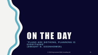 ON THE DAY“ P L A N S A R E N O T H I N G , P L A N N I N G I S
E V E R Y T H I N G ”
( D W I G H T D . E I S E N H O W E R )
© 2018 Improvement Skills Consulting Ltd. 18
 