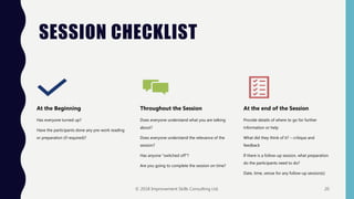 SESSION CHECKLIST
At the Beginning
Has everyone turned up?
Have the participants done any pre-work reading
or preparation (if required)?
Throughout the Session
Does everyone understand what you are talking
about?
Does everyone understand the relevance of the
session?
Has anyone "switched off"?
Are you going to complete the session on time?
At the end of the Session
Provide details of where to go for further
information or help
What did they think of it? – critique and
feedback
If there is a follow-up session, what preparation
do the participants need to do?
Date, time, venue for any follow-up session(s)
© 2018 Improvement Skills Consulting Ltd. 20
 
