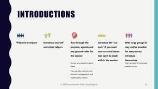 INTRODUCTIONS
Welcome everyone Introduce yourself
and other helpers
Run through the
purpose, agenda and
any ground-rules for
the session
Answer any questions about
these
You may also need to cover
domestic arrangements and
health/safety matters
Introduce the “car
park” if you need
one to record issues
that can’t be dealt
with in the session
With large groups it
may not be possible
for everyone to
introduce
themselves
You may need an icebreaker
exercise for this
© 2018 Improvement Skills Consulting Ltd. 21
 