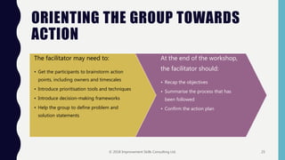ORIENTING THE GROUP TOWARDS
ACTION
The facilitator may need to:
• Get the participants to brainstorm action
points, including owners and timescales
• Introduce prioritisation tools and techniques
• Introduce decision-making frameworks
• Help the group to define problem and
solution statements
At the end of the workshop,
the facilitator should:
• Recap the objectives
• Summarise the process that has
been followed
• Confirm the action plan
© 2018 Improvement Skills Consulting Ltd. 25
 