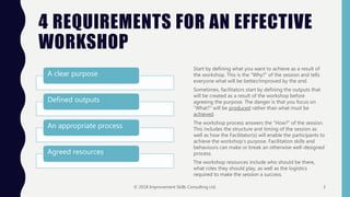 4 REQUIREMENTS FOR AN EFFECTIVE
WORKSHOP
A clear purpose
Defined outputs
An appropriate process
Agreed resources
Start by defining what you want to achieve as a result of
the workshop. This is the “Why?” of the session and tells
everyone what will be better/improved by the end.
Sometimes, facilitators start by defining the outputs that
will be created as a result of the workshop before
agreeing the purpose. The danger is that you focus on
“What?” will be produced rather than what must be
achieved.
The workshop process answers the “How?” of the session.
This includes the structure and timing of the session as
well as how the Facilitator(s) will enable the participants to
achieve the workshop’s purpose. Facilitation skills and
behaviours can make or break an otherwise well-designed
process.
The workshop resources include who should be there,
what roles they should play, as well as the logistics
required to make the session a success.
© 2018 Improvement Skills Consulting Ltd. 3
 
