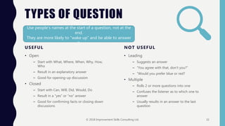 TYPES OF QUESTION
USEFUL
• Open
– Start with What, Where, When, Why, How,
Who
– Result in an explanatory answer
– Good for opening-up discussion
• Closed
– Start with Can, Will, Did, Would, Do
– Result in a “yes” or “no” answer
– Good for confirming facts or closing down
discussions
NOT USEFUL
• Leading
– Suggests an answer
– “You agree with that, don’t you?”
– “Would you prefer blue or red?
• Multiple
– Rolls 2 or more questions into one
– Confuses the listener as to which one to
answer
– Usually results in an answer to the last
question
Top Tip:
Use people’s names at the start of a question, not at the
end.
They are more likely to “wake up” and be able to answer
it.
© 2018 Improvement Skills Consulting Ltd. 32
 