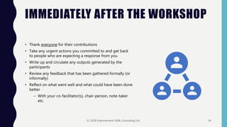 IMMEDIATELY AFTER THE WORKSHOP
• Thank everyone for their contributions
• Take any urgent actions you committed to and get back
to people who are expecting a response from you
• Write up and circulate any outputs generated by the
participants
• Review any feedback that has been gathered formally (or
informally)
• Reflect on what went well and what could have been done
better
– With your co-facilitator(s), chair-person, note-taker
etc.
© 2018 Improvement Skills Consulting Ltd. 34
 