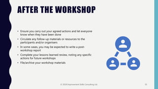 AFTER THE WORKSHOP
• Ensure you carry out your agreed actions and let everyone
know when they have been done
• Circulate any follow-up materials or resources to the
participants and/or organisers
• In some cases, you may be expected to write a post-
workshop report
• Complete your lessons learned review, noting any specific
actions for future workshops
• File/archive your workshop materials
© 2018 Improvement Skills Consulting Ltd. 35
 