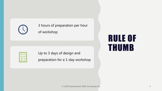 RULE OF
THUMB
3 hours of preparation per hour
of workshop
Up to 3 days of design and
preparation for a 1-day workshop
© 2018 Improvement Skills Consulting Ltd. 4
 