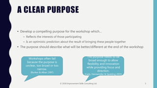 A CLEAR PURPOSE
• Develop a compelling purpose for the workshop which…
– Reflects the interests of those participating
– Is an optimistic prediction about the result of bringing these people together
• The purpose should describe what will be better/different at the end of the workshop
Workshops often fail
because the purpose is
unclear, too broad or too
narrow.
(Bunker & Alban 1997)
The purpose needs to be
broad enough to allow
flexibility and innovation
while providing focus and
direction.
(Cady, Dannemiller & Spalding 2003)
© 2018 Improvement Skills Consulting Ltd. 5
 