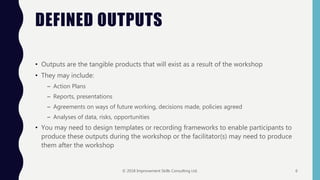 DEFINED OUTPUTS
• Outputs are the tangible products that will exist as a result of the workshop
• They may include:
– Action Plans
– Reports, presentations
– Agreements on ways of future working, decisions made, policies agreed
– Analyses of data, risks, opportunities
• You may need to design templates or recording frameworks to enable participants to
produce these outputs during the workshop or the facilitator(s) may need to produce
them after the workshop
© 2018 Improvement Skills Consulting Ltd. 6
 