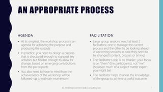 AN APPROPRIATE PROCESS
AGENDA
• At its simplest, the workshop process is an
agenda for achieving the purpose and
producing the outputs
• In practice, you need to design a process
that is structured enough to signpost key
activities but flexible enough to allow for
change, based on emerging contributions
from the participants
• You also need to have in mind how the
achievements of the workshop will be
followed-up to maintain momentum
FACILITATION
• Large group sessions need at least 2
facilitators; one to manage the current
process and the other to be looking ahead
at upcoming sessions in case they need to
be changed (content, process or timing)
• The facilitator’s role is an enabler; your focus
is on “them” (the participants), not “me”
(however much of a subject matter expert
you might be)
• The facilitator helps channel the knowledge
of the group to achieve a useful outcome
© 2018 Improvement Skills Consulting Ltd. 7
 