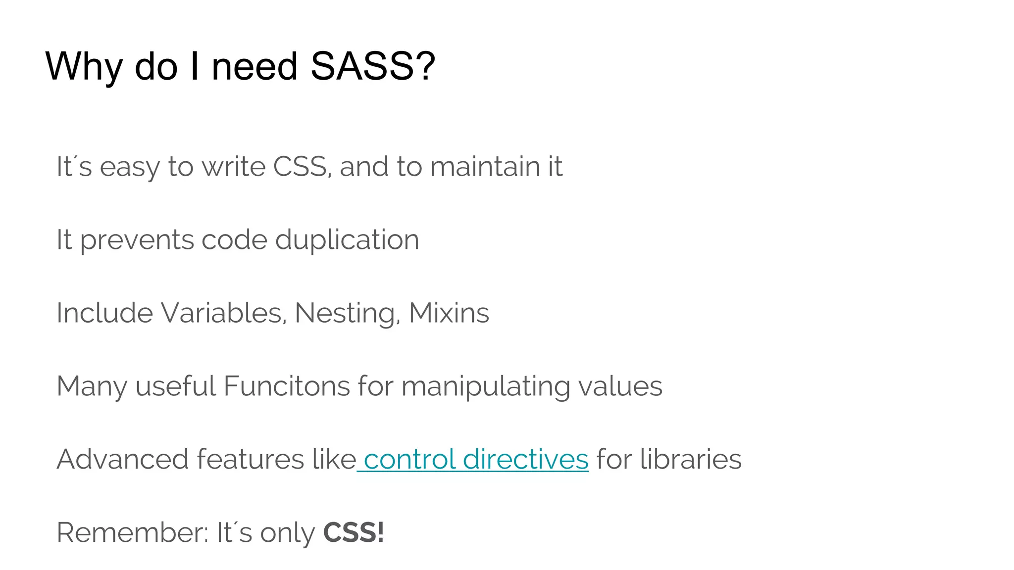 Why do I need SASS?
It´s easy to write CSS, and to maintain it
It prevents code duplication
Include Variables, Nesting, Mixins
Many useful Funcitons for manipulating values
Advanced features like control directives for libraries
Remember: It´s only CSS!
 