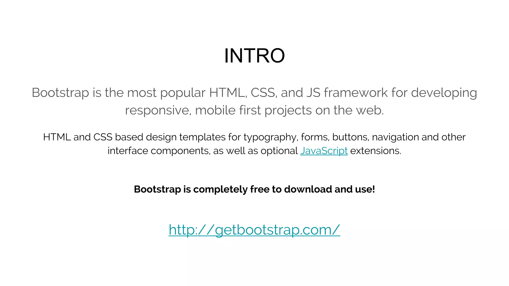 <!DOCTYPE html>
<html lang="en">
<head>
<meta charset="utf-8">
<meta http-equiv="X-UA-Compatible" content="IE=edge">
<meta name="viewport" content="width=device-width, initial-scale=1">
<!-- The above 3 meta tags *must* come first in the head; any other head content must come *after* these tags -->
<title>Bootstrap 101 Template</title>
<!-- Bootstrap -->
<link href="css/bootstrap.min.css" rel="stylesheet">
<!-- HTML5 shim and Respond.js for IE8 support of HTML5 elements and media queries -->
<!-- WARNING: Respond.js doesn't work if you view the page via file:// -->
<!--[if lt IE 9]>
<script src="https://oss.maxcdn.com/html5shiv/3.7.2/html5shiv.min.js"></script>
<script src="https://oss.maxcdn.com/respond/1.4.2/respond.min.js"></script>
<![endif]-->
</head>
<body>
<h1>Hello, world!</h1>
<!-- jQuery (necessary for Bootstrap's JavaScript plugins) -->
<script src="https://ajax.googleapis.com/ajax/libs/jquery/1.11.3/jquery.min.js"></script>
<!-- Include all compiled plugins (below), or include individual files as needed -->
<script src="js/bootstrap.min.js"></script>
</body>
</html>
BASIC TEMPLATE
 