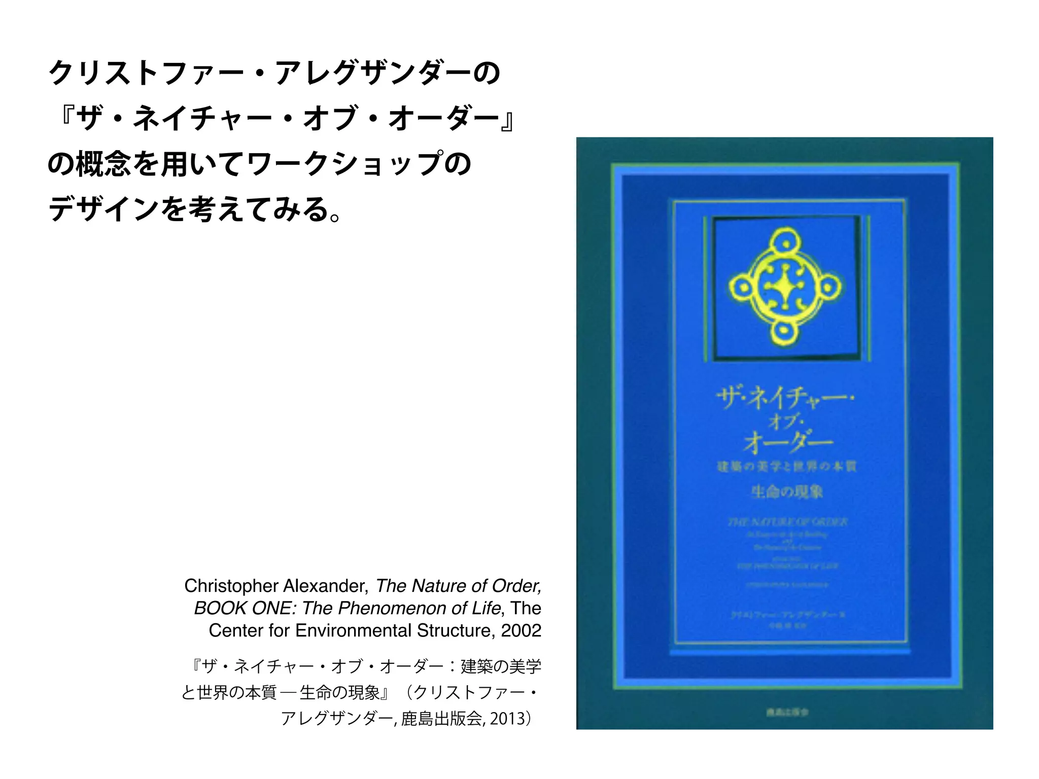 『ザ・ネイチャー・オブ・オーダー：建築の美学
と世界の本質 ― 生命の現象』（クリストファー・
アレグザンダー, 鹿島出版会, 2013）
Christopher Alexander, The Nature of Order,
BOOK ONE: The Phenomenon of Life, The
Center for Environmental Structure, 2002
クリストファー・アレグザンダーの
『ザ・ネイチャー・オブ・オーダー』
の概念を用いてワークショップの
デザインを考えてみる。
 