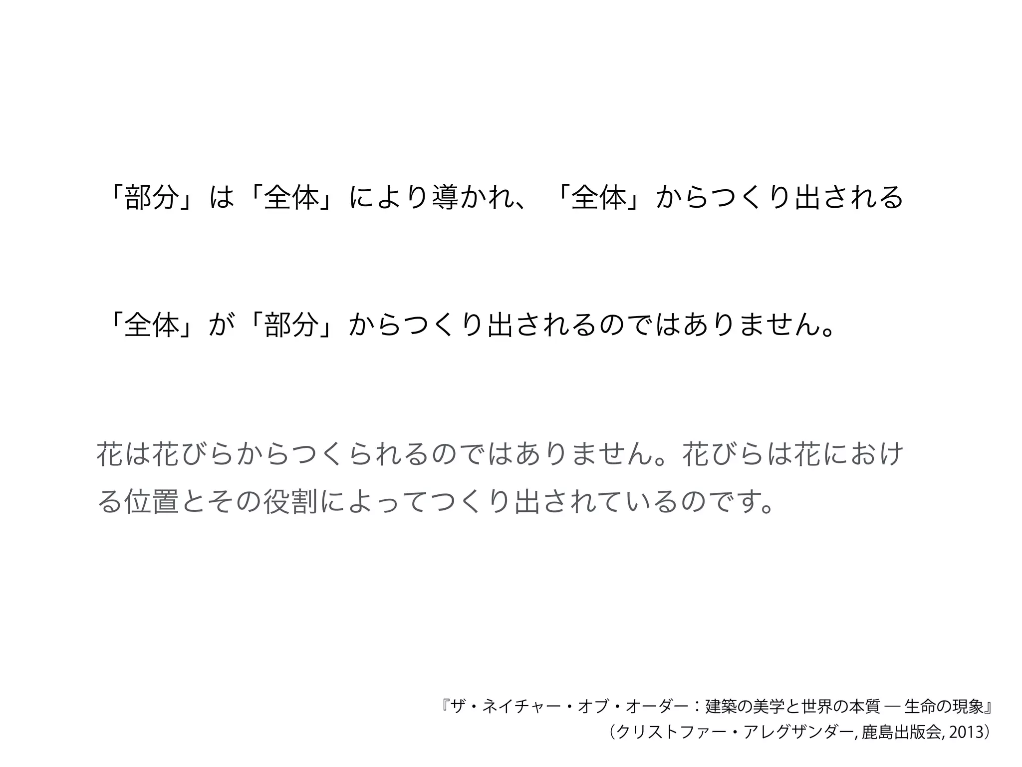「部分」は「全体」により導かれ、「全体」からつくり出される
「全体」が「部分」からつくり出されるのではありません。
花は花びらからつくられるのではありません。花びらは花におけ
る位置とその役割によってつくり出されているのです。
『ザ・ネイチャー・オブ・オーダー：建築の美学と世界の本質 ― 生命の現象』
（クリストファー・アレグザンダー, 鹿島出版会, 2013）
 