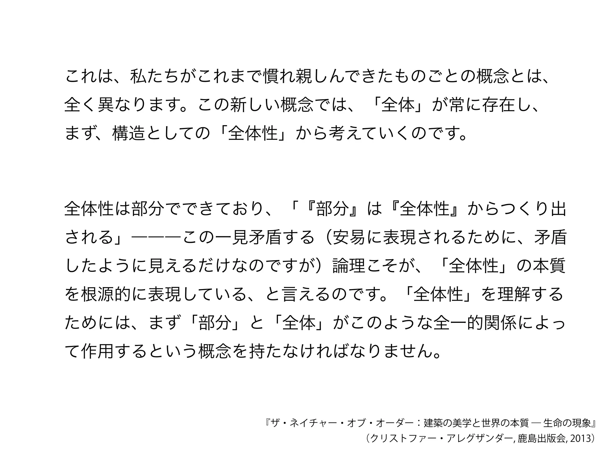 これは、私たちがこれまで慣れ親しんできたものごとの概念とは、
全く異なります。この新しい概念では、「全体」が常に存在し、
まず、構造としての「全体性」から考えていくのです。
全体性は部分でできており、「『部分』は『全体性』からつくり出
される」―――この一見矛盾する（安易に表現されるために、矛盾
したように見えるだけなのですが）論理こそが、「全体性」の本質
を根源的に表現している、と言えるのです。「全体性」を理解する
ためには、まず「部分」と「全体」がこのような全一的関係によっ
て作用するという概念を持たなければなりません。
『ザ・ネイチャー・オブ・オーダー：建築の美学と世界の本質 ― 生命の現象』
（クリストファー・アレグザンダー, 鹿島出版会, 2013）
 