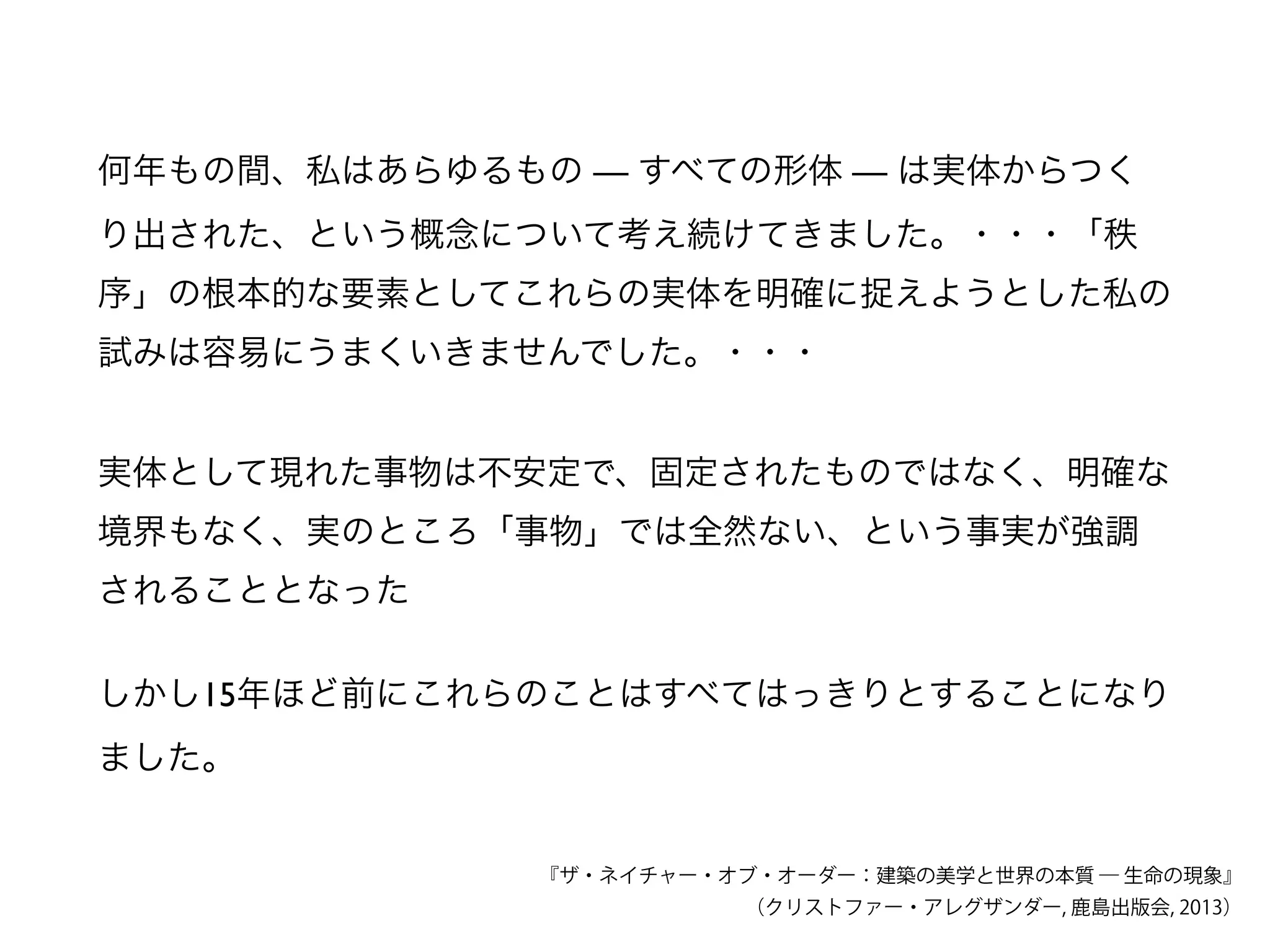何年もの間、私はあらゆるもの — すべての形体 — は実体からつく
り出された、という概念について考え続けてきました。・・・「秩
序」の根本的な要素としてこれらの実体を明確に捉えようとした私の
試みは容易にうまくいきませんでした。・・・
『ザ・ネイチャー・オブ・オーダー：建築の美学と世界の本質 ― 生命の現象』
（クリストファー・アレグザンダー, 鹿島出版会, 2013）
実体として現れた事物は不安定で、固定されたものではなく、明確な
境界もなく、実のところ「事物」では全然ない、という事実が強調
されることとなった
しかし15年ほど前にこれらのことはすべてはっきりとすることになり
ました。
 