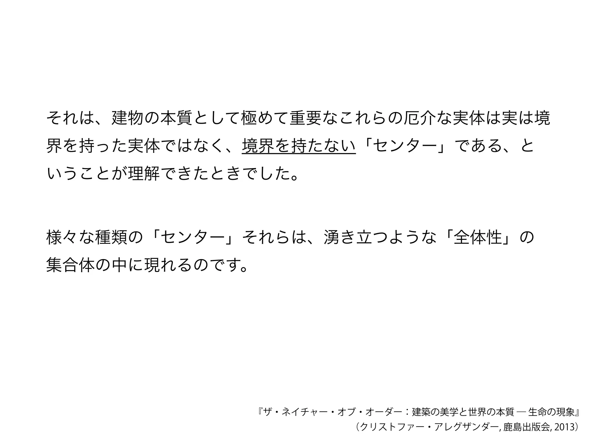 それは、建物の本質として極めて重要なこれらの厄介な実体は実は境
界を持った実体ではなく、境界を持たない「センター」である、と
いうことが理解できたときでした。
『ザ・ネイチャー・オブ・オーダー：建築の美学と世界の本質 ― 生命の現象』
（クリストファー・アレグザンダー, 鹿島出版会, 2013）
様々な種類の「センター」それらは、湧き立つような「全体性」の
集合体の中に現れるのです。
 