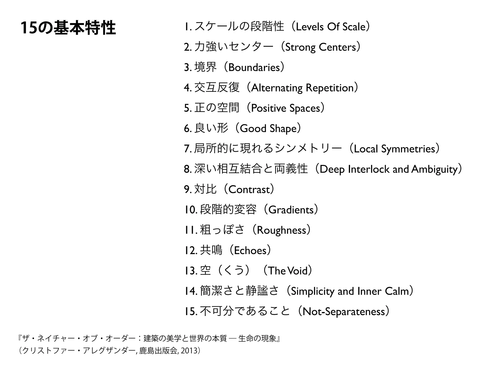 1. スケールの段階性（Levels Of Scale）	

2. 力強いセンター（Strong Centers）	

3. 境界（Boundaries）	

4. 交互反復（Alternating Repetition）	

5. 正の空間（Positive Spaces）	

6. 良い形（Good Shape）	

7. 局所的に現れるシンメトリー（Local Symmetries）	

8. 深い相互結合と両義性（Deep Interlock and Ambiguity）	

9. 対比（Contrast）	

10. 段階的変容（Gradients）	

11. 粗っぽさ（Roughness）	

12. 共鳴（Echoes）	

13. 空（くう）（TheVoid）	

14. 簡潔さと静謐さ（Simplicity and Inner Calm）	

15. 不可分であること（Not-Separateness）
15の基本特性
『ザ・ネイチャー・オブ・オーダー：建築の美学と世界の本質 ― 生命の現象』
（クリストファー・アレグザンダー, 鹿島出版会, 2013）
 