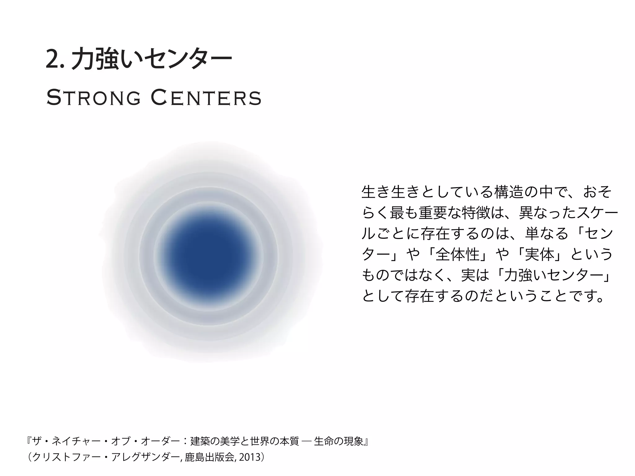 Strong Centers
2. 力強いセンター
生き生きとしている構造の中で、おそ
らく最も重要な特徴は、異なったスケー
ルごとに存在するのは、単なる「セン
ター」や「全体性」や「実体」という
ものではなく、実は「力強いセンター」
として存在するのだということです。
『ザ・ネイチャー・オブ・オーダー：建築の美学と世界の本質 ― 生命の現象』
（クリストファー・アレグザンダー, 鹿島出版会, 2013）
 